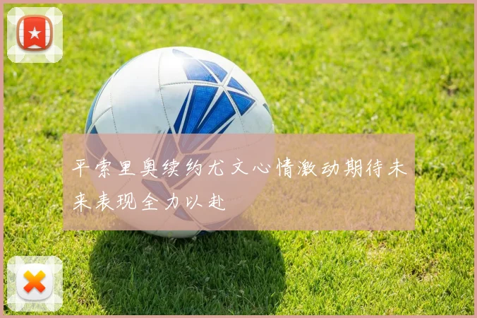 平索里奥续约尤文心情激动期待未来表现全力以赴