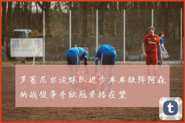 罗塞尼尔谈球队进步库库缺阵阿森纳战役争夺欧冠资格在望