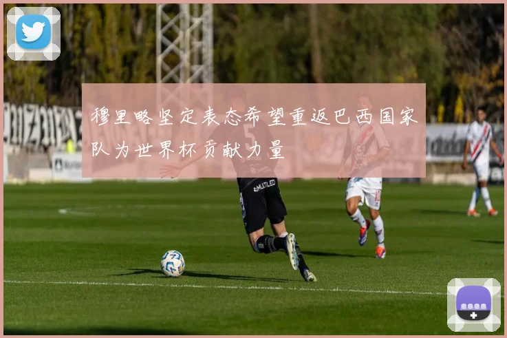 穆里略坚定表态希望重返巴西国家队为世界杯贡献力量