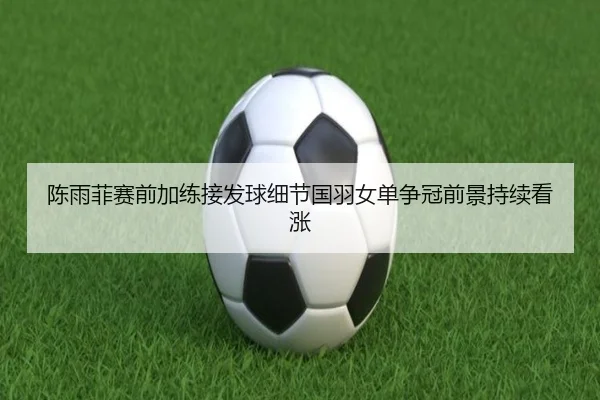 陈雨菲赛前加练接发球细节国羽女单争冠前景持续看涨