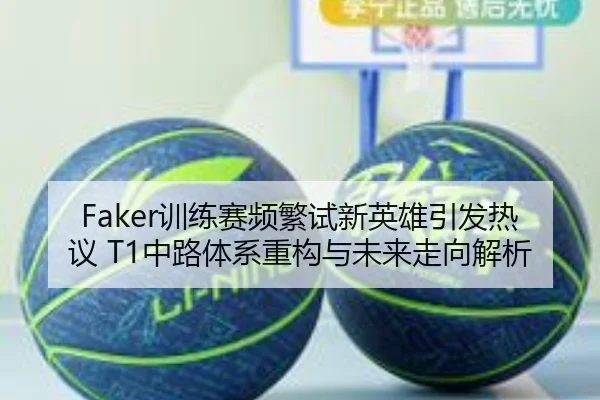 Faker训练赛频繁试新英雄引发热议 T1中路体系重构与未来走向解析